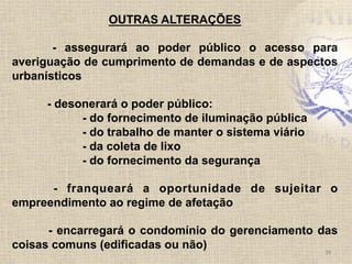 38	
  
OUTRAS ALTERAÇÕES
- assegurará ao poder público o acesso para
averiguação de cumprimento de demandas e de aspectos
urbanísticos
- desonerará o poder público:
- do fornecimento de iluminação pública
- do trabalho de manter o sistema viário
- da coleta de lixo
- do fornecimento da segurança
- franqueará a oportunidade de sujeitar o
empreendimento ao regime de afetação
- encarregará o condomínio do gerenciamento das
coisas comuns (edificadas ou não)
 