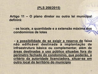 (PLS 208/2015)
Artigo 11 – O plano diretor ou outra lei municipal
definirá:
- os locais, a quantidade e a extensão máxima dos
condomínios de lotes
- a possibilidade de se exigir a reserva de faixa
não edificável destinada à implantação de
infraestrutura básica ou complementar, além de
áreas destinadas a uso público situadas fora do
perímetro fechado do condomínio, que poderão, a
critério da autoridade licenciadora, situar-se em
outro local do território do município
39	
  
 