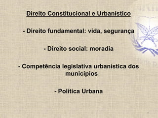 Direito Constitucional e Urbanístico
- Direito fundamental: vida, segurança
- Direito social: moradia
- Competência legislativa urbanística dos
municípios
- Política Urbana
4	
  
 