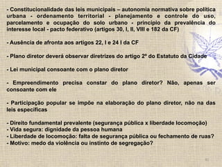 41	
  
- Constitucionalidade das leis municipais – autonomia normativa sobre política
urbana - ordenamento territorial - planejamento e controle do uso,
parcelamento e ocupação do solo urbano - princípio da prevalência do
interesse local - pacto federativo (artigos 30, I, II, VIII e 182 da CF)
- Ausência de afronta aos artigos 22, I e 24 I da CF
- Plano diretor deverá observar diretrizes do artigo 2º do Estatuto da Cidade
- Lei municipal consoante com o plano diretor
- Empreendimento precisa constar do plano diretor? Não, apenas ser
consoante com ele
- Participação popular se impõe na elaboração do plano diretor, não na das
leis específicas
- Direito fundamental prevalente (segurança pública x liberdade locomoção)
- Vida segura: dignidade da pessoa humana
- Liberdade de locomoção: falta de segurança pública ou fechamento de ruas?
- Motivo: medo da violência ou instinto de segregação?
 
