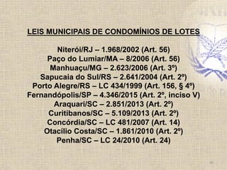 42	
  
LEIS MUNICIPAIS DE CONDOMÍNIOS DE LOTES
Niterói/RJ – 1.968/2002 (Art. 56)
Paço do Lumiar/MA – 8/2006 (Art. 56)
Manhuaçu/MG – 2.623/2006 (Art. 3º)
Sapucaia do Sul/RS – 2.641/2004 (Art. 2º)
Porto Alegre/RS – LC 434/1999 (Art. 156, § 4º)
Fernandópolis/SP – 4.346/2015 (Art. 2º, inciso V)
Araquari/SC – 2.851/2013 (Art. 2º)
Curitibanos/SC – 5.109/2013 (Art. 2º)
Concórdia/SC – LC 481/2007 (Art. 14)
Otacílio Costa/SC – 1.861/2010 (Art. 2º)
Penha/SC – LC 24/2010 (Art. 24)
 