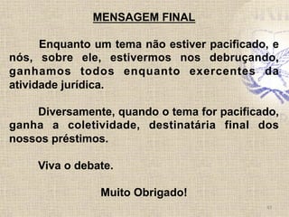 43	
  
MENSAGEM FINAL
Enquanto um tema não estiver pacificado, e
nós, sobre ele, estivermos nos debruçando,
ganhamos todos enquanto exercentes da
atividade jurídica.
Diversamente, quando o tema for pacificado,
ganha a coletividade, destinatária final dos
nossos préstimos.
Viva o debate.
Muito Obrigado!
 