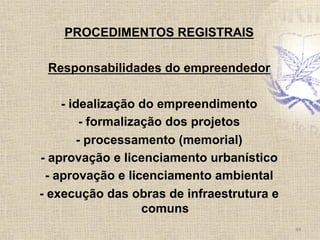 PROCEDIMENTOS REGISTRAIS
Responsabilidades do empreendedor
- idealização do empreendimento
- formalização dos projetos
- processamento (memorial)
- aprovação e licenciamento urbanístico
- aprovação e licenciamento ambiental
- execução das obras de infraestrutura e
comuns	
  
44	
  
 