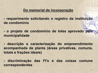 45	
  
Do memorial de incorporação
- requerimento solicitando o registro da instituição
de condomínio
- o projeto de condomínio de lotes aprovado pela
municipalidade
- descrição e caracterização do empreendimento
acompanhada de planta (áreas privativas, comuns,
totais e frações ideais)
- discriminação das FI’s e das coisas comuns
correspondentes
 