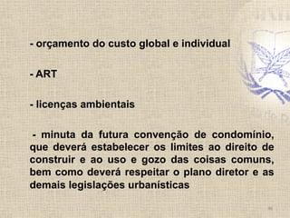 - orçamento do custo global e individual
- ART
- licenças ambientais
- minuta da futura convenção de condomínio,
que deverá estabelecer os limites ao direito de
construir e ao uso e gozo das coisas comuns,
bem como deverá respeitar o plano diretor e as
demais legislações urbanísticas
46	
  
 
