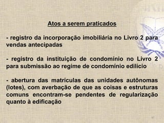 47	
  
Atos a serem praticados
- registro da incorporação imobiliária no Livro 2 para
vendas antecipadas
- registro da instituição de condomínio no Livro 2
para submissão ao regime de condomínio edilício
- abertura das matrículas das unidades autônomas
(lotes), com averbação de que as coisas e estruturas
comuns encontram-se pendentes de regularização
quanto à edificação
 
