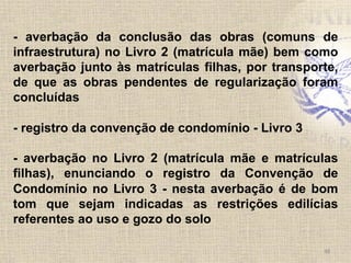  	
  
	
  
48	
  
- averbação da conclusão das obras (comuns de
infraestrutura) no Livro 2 (matrícula mãe) bem como
averbação junto às matrículas filhas, por transporte,
de que as obras pendentes de regularização foram
concluídas
- registro da convenção de condomínio - Livro 3
- averbação no Livro 2 (matrícula mãe e matrículas
filhas), enunciando o registro da Convenção de
Condomínio no Livro 3 - nesta averbação é de bom
tom que sejam indicadas as restrições edilícias
referentes ao uso e gozo do solo
 