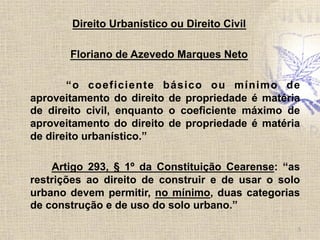 Direito Urbanístico ou Direito Civil
Floriano de Azevedo Marques Neto
“o coeficiente básico ou mínimo de
aproveitamento do direito de propriedade é matéria
de direito civil, enquanto o coeficiente máximo de
aproveitamento do direito de propriedade é matéria
de direito urbanístico.”
Artigo 293, § 1º da Constituição Cearense: “as
restrições ao direito de construir e de usar o solo
urbano devem permitir, no mínimo, duas categorias
de construção e de uso do solo urbano.”
5	
  
 