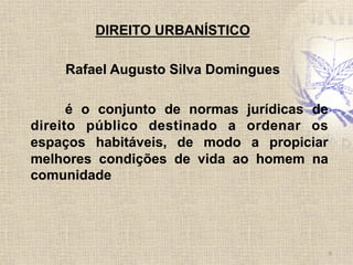 DIREITO URBANÍSTICO
Rafael Augusto Silva Domingues
é o conjunto de normas jurídicas de
direito público destinado a ordenar os
espaços habitáveis, de modo a propiciar
melhores condições de vida ao homem na
comunidade
6	
  
 