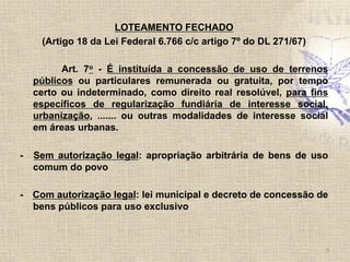 LOTEAMENTO FECHADO
(Artigo 18 da Lei Federal 6.766 c/c artigo 7º do DL 271/67)
Art. 7o - É instituída a concessão de uso de terrenos
públicos ou particulares remunerada ou gratuita, por tempo
certo ou indeterminado, como direito real resolúvel, para fins
específicos de regularização fundiária de interesse social,
urbanização, ....... ou outras modalidades de interesse social
em áreas urbanas.
- Sem autorização legal: apropriação arbitrária de bens de uso
comum do povo
- Com autorização legal: lei municipal e decreto de concessão de
bens públicos para uso exclusivo
9	
  
 