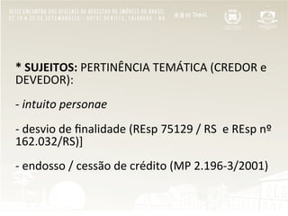  
*	
  SUJEITOS:	
  PERTINÊNCIA	
  TEMÁTICA	
  (CREDOR	
  e	
  
DEVEDOR):	
  
	
  
-­‐	
  intuito	
  personae	
  
	
  
-­‐	
  desvio	
  de	
  ﬁnalidade	
  (REsp	
  75129	
  /	
  RS	
  	
  e	
  REsp	
  nº	
  
162.032/RS)]	
  
	
  
-­‐	
  endosso	
  /	
  cessão	
  de	
  crédito	
  (MP	
  2.196-­‐3/2001)	
  
	
  
 