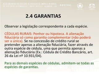  	
  	
  	
  	
  	
  	
  	
  	
  	
  	
  	
  	
  	
  	
  	
  	
  2.4	
  GARANTIAS	
  
	
  
Observar	
  a	
  legislação	
  correspondente	
  a	
  cada	
  espécie.	
  
	
  	
  
CÉDULAS	
  RURAIS:	
  Penhor	
  ou	
  hipoteca.	
  A	
  alienação	
  
ﬁduciária	
  só	
  como	
  garan"a	
  complementar	
  (não	
  poderá	
  
ser	
  a	
  única).	
  Se	
  na	
  concessão	
  de	
  crédito	
  rural	
  se	
  
pretender	
  apenas	
  a	
  alienação	
  ﬁduciária,	
  fazer	
  através	
  de	
  
outra	
  espécie	
  de	
  cédula,	
  uma	
  que	
  permita	
  apenas	
  a	
  
alienação	
  ﬁduciária	
  (Ex.:	
  Cédula	
  de	
  Crédito	
  Bancário,	
  art.	
  
26	
  da	
  Lei	
  nº	
  10.931/04).	
  
	
  
Para	
  as	
  demais	
  espécies	
  de	
  cédulas,	
  admitem-­‐se	
  todas	
  as	
  
espécies	
  de	
  garan"as.	
  
 