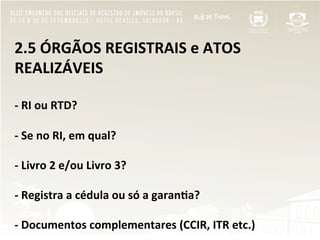 2.5	
  ÓRGÃOS	
  REGISTRAIS	
  e	
  ATOS	
  
REALIZÁVEIS	
  
	
  
-­‐	
  RI	
  ou	
  RTD?	
  
	
  	
  
-­‐	
  Se	
  no	
  RI,	
  em	
  qual?	
  
	
  	
  
-­‐	
  Livro	
  2	
  e/ou	
  Livro	
  3?	
  
	
  
-­‐	
  Registra	
  a	
  cédula	
  ou	
  só	
  a	
  garan[a?	
  
	
  
-­‐	
  Documentos	
  complementares	
  (CCIR,	
  ITR	
  etc.)	
  
 