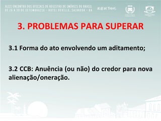 3.	
  PROBLEMAS	
  PARA	
  SUPERAR	
  
	
  
3.1	
  Forma	
  do	
  ato	
  envolvendo	
  um	
  aditamento;	
  
	
  
3.2	
  CCB:	
  Anuência	
  (ou	
  não)	
  do	
  credor	
  para	
  nova	
  
alienação/oneração.	
  
 