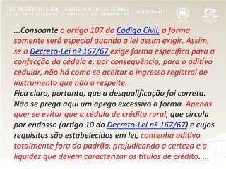 ...Consoante	
  o	
  ar/go	
  107	
  do	
  Código	
  Civil,	
  a	
  forma	
  
somente	
  será	
  especial	
  quando	
  a	
  lei	
  assim	
  exigir.	
  Assim,	
  
se	
  o	
  Decreto-­‐Lei	
  nº	
  167/67	
  exige	
  forma	
  especíﬁca	
  para	
  a	
  
confecção	
  da	
  cédula	
  e,	
  por	
  consequência,	
  para	
  o	
  adi/vo	
  
cedular,	
  não	
  há	
  como	
  se	
  aceitar	
  o	
  ingresso	
  registral	
  de	
  
instrumento	
  que	
  não	
  a	
  respeite.	
  
Fica	
  claro,	
  portanto,	
  que	
  a	
  desqualiﬁcação	
  foi	
  correta.	
  
Não	
  se	
  prega	
  aqui	
  um	
  apego	
  excessivo	
  a	
  forma.	
  Apenas	
  
quer	
  se	
  evitar	
  que	
  a	
  cédula	
  de	
  crédito	
  rural,	
  que	
  circula	
  
por	
  endosso	
  (ar/go	
  10	
  do	
  Decreto-­‐Lei	
  nº	
  167/67)	
  e	
  cujos	
  
requisitos	
  são	
  estabelecidos	
  em	
  lei,	
  contenha	
  adi/vo	
  
totalmente	
  fora	
  do	
  padrão,	
  prejudicando	
  a	
  certeza	
  e	
  a	
  
liquidez	
  que	
  devem	
  caracterizar	
  os	
  Stulos	
  de	
  crédito.	
  ...	
  
 