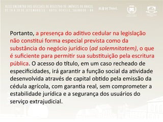 Portanto,	
  a	
  presença	
  do	
  adi"vo	
  cedular	
  na	
  legislação	
  
não	
  cons"tui	
  forma	
  especial	
  prevista	
  como	
  da	
  
substância	
  do	
  negócio	
  jurídico	
  (ad	
  solemnitatem),	
  o	
  que	
  
é	
  suﬁciente	
  para	
  permi"r	
  sua	
  subs"tuição	
  pela	
  escritura	
  
pública.	
  O	
  acesso	
  do	
  Rtulo,	
  em	
  um	
  caso	
  recheado	
  de	
  
especiﬁcidades,	
  irá	
  garan"r	
  a	
  função	
  social	
  da	
  a"vidade	
  
desenvolvida	
  através	
  de	
  capital	
  ob"do	
  pela	
  emissão	
  da	
  
cédula	
  agrícola,	
  com	
  garan"a	
  real,	
  sem	
  comprometer	
  a	
  
estabilidade	
  jurídica	
  e	
  a	
  segurança	
  dos	
  usuários	
  do	
  
serviço	
  extrajudicial.	
  
 