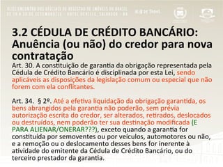 3.2	
  CÉDULA	
  DE	
  CRÉDITO	
  BANCÁRIO:	
  
Anuência	
  (ou	
  não)	
  do	
  credor	
  para	
  nova	
  
contratação	
  
Art.	
  30.	
  A	
  cons"tuição	
  de	
  garan"a	
  da	
  obrigação	
  representada	
  pela	
  
Cédula	
  de	
  Crédito	
  Bancário	
  é	
  disciplinada	
  por	
  esta	
  Lei,	
  sendo	
  
aplicáveis	
  as	
  disposições	
  da	
  legislação	
  comum	
  ou	
  especial	
  que	
  não	
  
forem	
  com	
  ela	
  conﬂitantes.	
  	
  
	
  
Art.	
  34.	
  	
  §	
  2º.	
  Até	
  a	
  efe"va	
  liquidação	
  da	
  obrigação	
  garan"da,	
  os	
  
bens	
  abrangidos	
  pela	
  garan"a	
  não	
  poderão,	
  sem	
  prévia	
  
autorização	
  escrita	
  do	
  credor,	
  ser	
  alterados,	
  re"rados,	
  deslocados	
  
ou	
  destruídos,	
  nem	
  poderão	
  ter	
  sua	
  des"nação	
  modiﬁcada	
  (E	
  
PARA	
  ALIENAR/ONERAR???),	
  exceto	
  quando	
  a	
  garan"a	
  for	
  
cons"tuída	
  por	
  semoventes	
  ou	
  por	
  veículos,	
  automotores	
  ou	
  não,	
  
e	
  a	
  remoção	
  ou	
  o	
  deslocamento	
  desses	
  bens	
  for	
  inerente	
  à	
  
a"vidade	
  do	
  emitente	
  da	
  Cédula	
  de	
  Crédito	
  Bancário,	
  ou	
  do	
  
terceiro	
  prestador	
  da	
  garan"a.	
  	
  
 