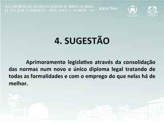  
4.	
  SUGESTÃO	
  
	
  
	
  Aprimoramento	
  legisla[vo	
  através	
  da	
  consolidação	
  
das	
   normas	
   num	
   novo	
   e	
   único	
   diploma	
   legal	
   tratando	
   de	
  
todas	
  as	
  formalidades	
  e	
  com	
  o	
  emprego	
  do	
  que	
  nelas	
  há	
  de	
  
melhor.	
  
 