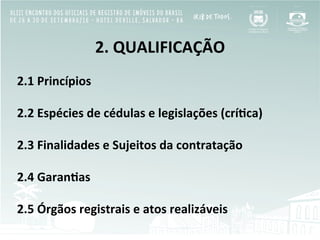 2.	
  QUALIFICAÇÃO	
  
	
  
2.1	
  Princípios	
  
	
  
2.2	
  Espécies	
  de	
  cédulas	
  e	
  legislações	
  (crí[ca)	
  
	
  
2.3	
  Finalidades	
  e	
  Sujeitos	
  da	
  contratação	
  
	
  
2.4	
  Garan[as	
  
	
  
2.5	
  Órgãos	
  registrais	
  e	
  atos	
  realizáveis	
  	
  
 