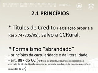  	
  	
  	
  	
  	
  	
  	
  	
  	
  	
  	
  	
  	
  	
  	
  	
  2.1	
  PRINCÍPIOS	
  
	
  
*	
  Títulos	
  de	
  Crédito	
  (legislação	
  própria	
  e	
  
Resp	
  747805/RS),	
  salvo	
  a	
  CCRural.	
  
	
  
*	
  Formalismo	
  “abrandado”	
  	
  
-­‐	
  princípios	
  da	
  cartularidade	
  e	
  da	
  literalidade;	
  
-­‐	
  art.	
  887	
  do	
  CC	
  (“O	
  Rtulo	
  de	
  crédito,	
  documento	
  necessário	
  ao	
  
exercício	
  do	
  direito	
  literal	
  e	
  autônomo,	
  somente	
  produz	
  efeito	
  quando	
  preencha	
  os	
  
requisitos	
  da	
  lei”)	
  
 