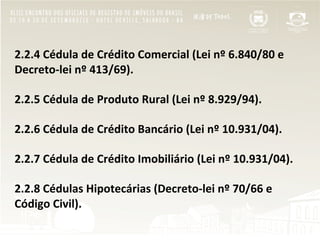  
2.2.4	
  Cédula	
  de	
  Crédito	
  Comercial	
  (Lei	
  nº	
  6.840/80	
  e	
  
Decreto-­‐lei	
  nº	
  413/69).	
  
	
  
2.2.5	
  Cédula	
  de	
  Produto	
  Rural	
  (Lei	
  nº	
  8.929/94).	
  
	
  
2.2.6	
  Cédula	
  de	
  Crédito	
  Bancário	
  (Lei	
  nº	
  10.931/04).	
  
	
  
2.2.7	
  Cédula	
  de	
  Crédito	
  Imobiliário	
  (Lei	
  nº	
  10.931/04).	
  
	
  
2.2.8	
  Cédulas	
  Hipotecárias	
  (Decreto-­‐lei	
  nº	
  70/66	
  e	
  
Código	
  Civil).	
  
	
  
 