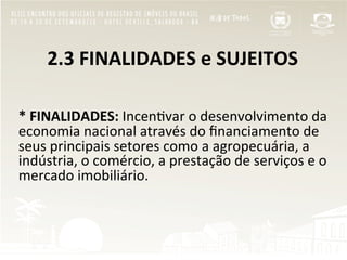  	
  	
  	
  	
  	
  2.3	
  FINALIDADES	
  e	
  SUJEITOS	
  
	
  
	
  
*	
  FINALIDADES:	
  Incen"var	
  o	
  desenvolvimento	
  da	
  
economia	
  nacional	
  através	
  do	
  ﬁnanciamento	
  de	
  
seus	
  principais	
  setores	
  como	
  a	
  agropecuária,	
  a	
  
indústria,	
  o	
  comércio,	
  a	
  prestação	
  de	
  serviços	
  e	
  o	
  
mercado	
  imobiliário.	
  
	
  
	
  
	
  
 