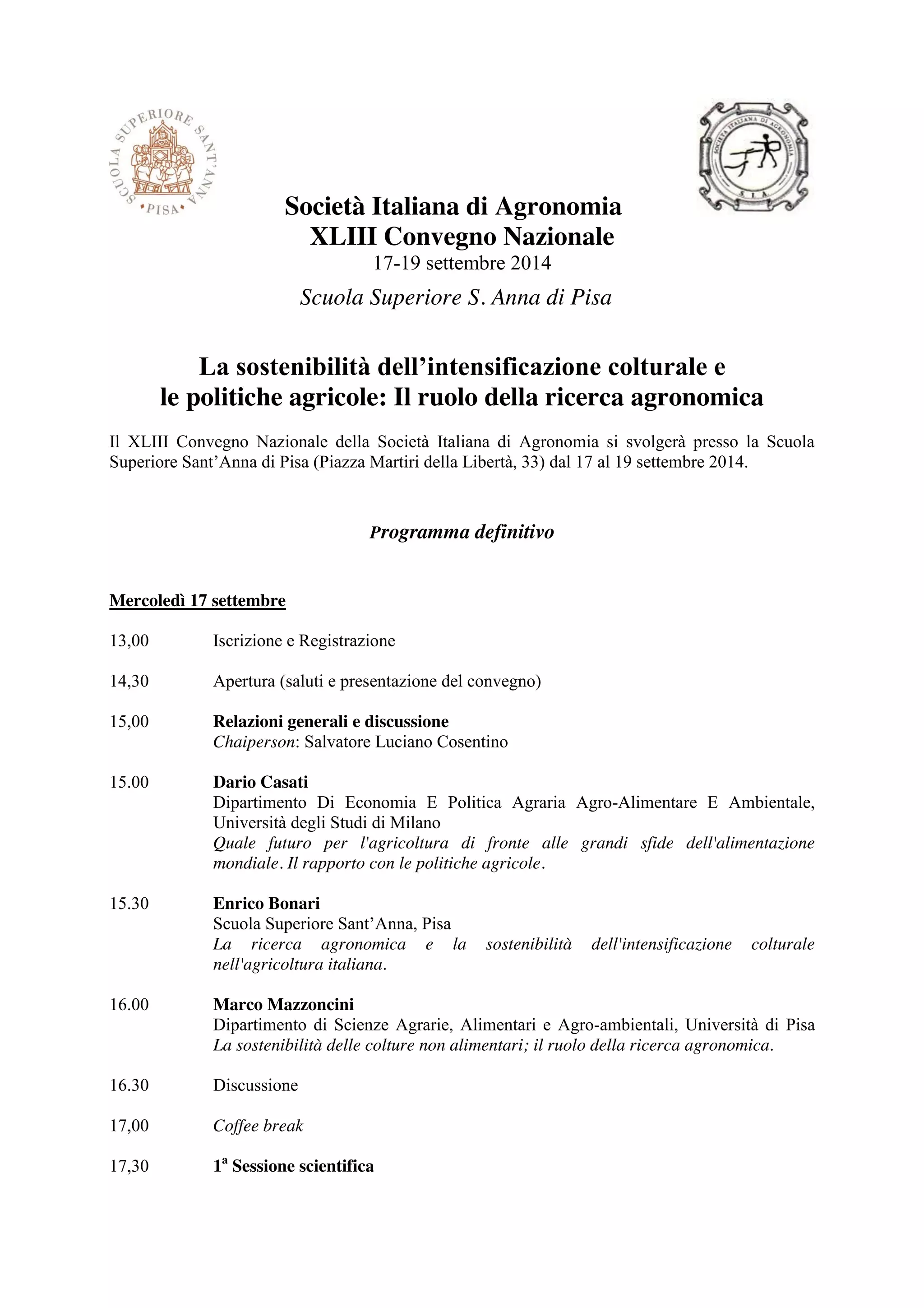 Società Italiana di Agronomia 
XLIII Convegno Nazionale 
17-19 settembre 2014 
Scuola Superiore S. Anna di Pisa 
La sostenibilità dell’intensificazione colturale e 
le politiche agricole: Il ruolo della ricerca agronomica 
Il XLIII Convegno Nazionale della Società Italiana di Agronomia si svolgerà presso la Scuola 
Superiore Sant’Anna di Pisa (Piazza Martiri della Libertà, 33) dal 17 al 19 settembre 2014. 
Programma definitivo 
Mercoledì 17 settembre 
13,00 Iscrizione e Registrazione 
14,30 Apertura (saluti e presentazione del convegno) 
15,00 Relazioni generali e discussione 
Chaiperson: Salvatore Luciano Cosentino 
15.00 Dario Casati 
Dipartimento Di Economia E Politica Agraria Agro-Alimentare E Ambientale, 
Università degli Studi di Milano 
Quale futuro per l'agricoltura di fronte alle grandi sfide dell'alimentazione 
mondiale. Il rapporto con le politiche agricole. 
15.30 Enrico Bonari 
Scuola Superiore Sant’Anna, Pisa 
La ricerca agronomica e la sostenibilità dell'intensificazione colturale 
nell'agricoltura italiana. 
16.00 Marco Mazzoncini 
Dipartimento di Scienze Agrarie, Alimentari e Agro-ambientali, Università di Pisa 
La sostenibilità delle colture non alimentari; il ruolo della ricerca agronomica. 
16.30 Discussione 
17,00 Coffee break 
17,30 1a Sessione scientifica 
 