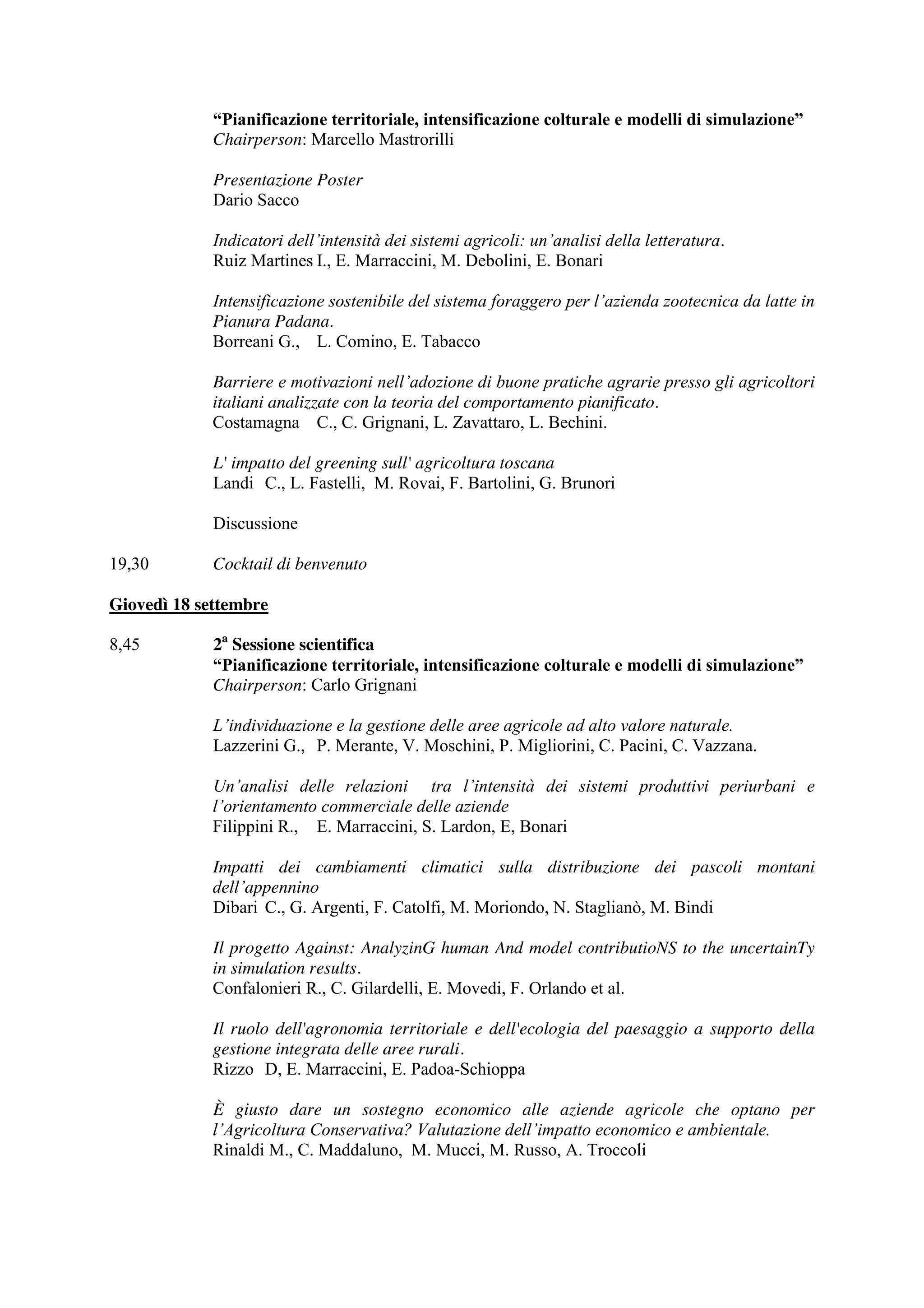 “Pianificazione territoriale, intensificazione colturale e modelli di simulazione” 
Chairperson: Marcello Mastrorilli 
Presentazione Poster 
Dario Sacco 
Indicatori dell’intensità dei sistemi agricoli: un’analisi della letteratura. 
Ruiz Martines I., E. Marraccini, M. Debolini, E. Bonari 
Intensificazione sostenibile del sistema foraggero per l’azienda zootecnica da latte in 
Pianura Padana. 
Borreani G., L. Comino, E. Tabacco 
Barriere e motivazioni nell’adozione di buone pratiche agrarie presso gli agricoltori 
italiani analizzate con la teoria del comportamento pianificato. 
Costamagna C., C. Grignani, L. Zavattaro, L. Bechini. 
L' impatto del greening sull' agricoltura toscana 
Landi C., L. Fastelli, M. Rovai, F. Bartolini, G. Brunori 
Discussione 
19,30 Cocktail di benvenuto 
Giovedì 18 settembre 
8,45 2a Sessione scientifica 
“Pianificazione territoriale, intensificazione colturale e modelli di simulazione” 
Chairperson: Carlo Grignani 
L’individuazione e la gestione delle aree agricole ad alto valore naturale. 
Lazzerini G., P. Merante, V. Moschini, P. Migliorini, C. Pacini, C. Vazzana. 
Un’analisi delle relazioni tra l’intensità dei sistemi produttivi periurbani e 
l’orientamento commerciale delle aziende 
Filippini R., E. Marraccini, S. Lardon, E, Bonari 
Impatti dei cambiamenti climatici sulla distribuzione dei pascoli montani 
dell’appennino 
Dibari C., G. Argenti, F. Catolfi, M. Moriondo, N. Staglianò, M. Bindi 
Il progetto Against: AnalyzinG human And model contributioNS to the uncertainTy 
in simulation results. 
Confalonieri R., C. Gilardelli, E. Movedi, F. Orlando et al. 
Il ruolo dell'agronomia territoriale e dell'ecologia del paesaggio a supporto della 
gestione integrata delle aree rurali. 
Rizzo D, E. Marraccini, E. Padoa-Schioppa 
È giusto dare un sostegno economico alle aziende agricole che optano per 
l’Agricoltura Conservativa? Valutazione dell’impatto economico e ambientale. 
Rinaldi M., C. Maddaluno, M. Mucci, M. Russo, A. Troccoli 
 