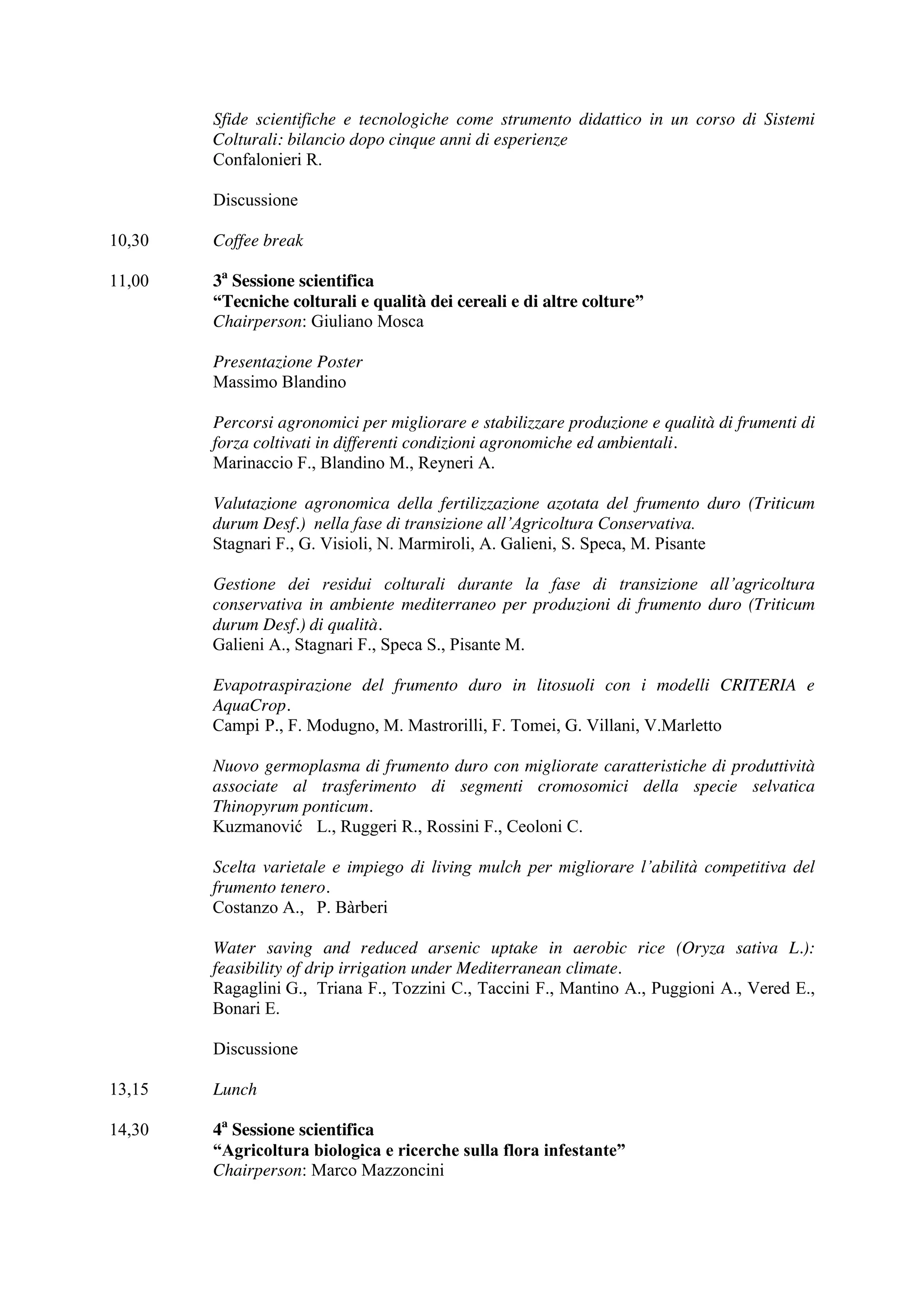 Sfide scientifiche e tecnologiche come strumento didattico in un corso di Sistemi 
Colturali: bilancio dopo cinque anni di esperienze 
Confalonieri R. 
Discussione 
10,30 Coffee break 
11,00 3a Sessione scientifica 
“Tecniche colturali e qualità dei cereali e di altre colture” 
Chairperson: Giuliano Mosca 
Presentazione Poster 
Massimo Blandino 
Percorsi agronomici per migliorare e stabilizzare produzione e qualità di frumenti di 
forza coltivati in differenti condizioni agronomiche ed ambientali. 
Marinaccio F., Blandino M., Reyneri A. 
Valutazione agronomica della fertilizzazione azotata del frumento duro (Triticum 
durum Desf.) nella fase di transizione all’Agricoltura Conservativa. 
Stagnari F., G. Visioli, N. Marmiroli, A. Galieni, S. Speca, M. Pisante 
Gestione dei residui colturali durante la fase di transizione all’agricoltura 
conservativa in ambiente mediterraneo per produzioni di frumento duro (Triticum 
durum Desf.) di qualità. 
Galieni A., Stagnari F., Speca S., Pisante M. 
Evapotraspirazione del frumento duro in litosuoli con i modelli CRITERIA e 
AquaCrop. 
Campi P., F. Modugno, M. Mastrorilli, F. Tomei, G. Villani, V.Marletto 
Nuovo germoplasma di frumento duro con migliorate caratteristiche di produttività 
associate al trasferimento di segmenti cromosomici della specie selvatica 
Thinopyrum ponticum. 
Kuzmanović L., Ruggeri R., Rossini F., Ceoloni C. 
Scelta varietale e impiego di living mulch per migliorare l’abilità competitiva del 
frumento tenero. 
Costanzo A., P. Bàrberi 
Water saving and reduced arsenic uptake in aerobic rice (Oryza sativa L.): 
feasibility of drip irrigation under Mediterranean climate. 
Ragaglini G., Triana F., Tozzini C., Taccini F., Mantino A., Puggioni A., Vered E., 
Bonari E. 
Discussione 
13,15 Lunch 
14,30 4a Sessione scientifica 
“Agricoltura biologica e ricerche sulla flora infestante” 
Chairperson: Marco Mazzoncini 
 