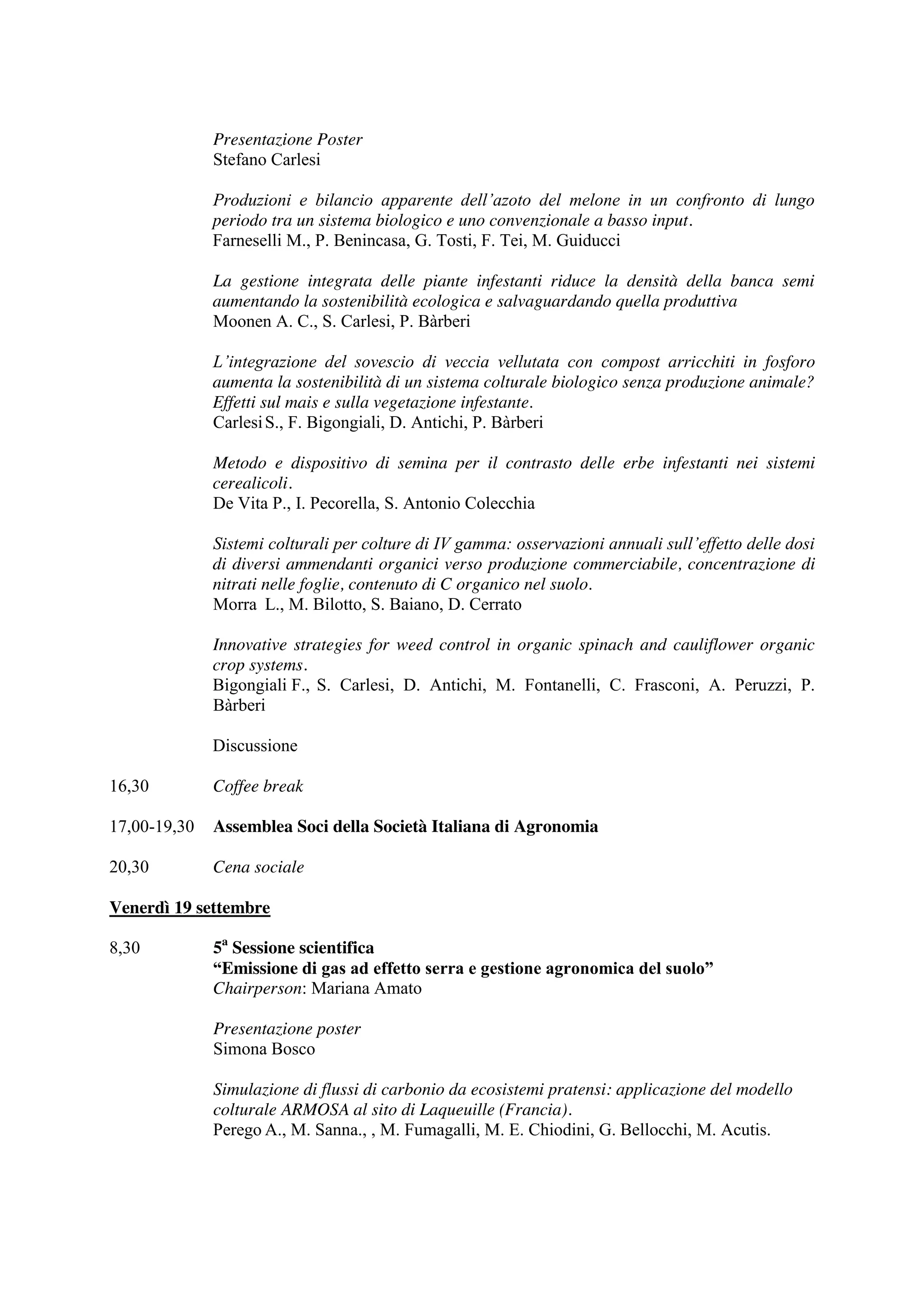 Presentazione Poster 
Stefano Carlesi 
Produzioni e bilancio apparente dell’azoto del melone in un confronto di lungo 
periodo tra un sistema biologico e uno convenzionale a basso input. 
Farneselli M., P. Benincasa, G. Tosti, F. Tei, M. Guiducci 
La gestione integrata delle piante infestanti riduce la densità della banca semi 
aumentando la sostenibilità ecologica e salvaguardando quella produttiva 
Moonen A. C., S. Carlesi, P. Bàrberi 
L’integrazione del sovescio di veccia vellutata con compost arricchiti in fosforo 
aumenta la sostenibilità di un sistema colturale biologico senza produzione animale? 
Effetti sul mais e sulla vegetazione infestante. 
Carlesi S., F. Bigongiali, D. Antichi, P. Bàrberi 
Metodo e dispositivo di semina per il contrasto delle erbe infestanti nei sistemi 
cerealicoli. 
De Vita P., I. Pecorella, S. Antonio Colecchia 
Sistemi colturali per colture di IV gamma: osservazioni annuali sull’effetto delle dosi 
di diversi ammendanti organici verso produzione commerciabile, concentrazione di 
nitrati nelle foglie, contenuto di C organico nel suolo. 
Morra L., M. Bilotto, S. Baiano, D. Cerrato 
Innovative strategies for weed control in organic spinach and cauliflower organic 
crop systems. 
Bigongiali F., S. Carlesi, D. Antichi, M. Fontanelli, C. Frasconi, A. Peruzzi, P. 
Bàrberi 
Discussione 
16,30 Coffee break 
17,00-19,30 Assemblea Soci della Società Italiana di Agronomia 
20,30 Cena sociale 
Venerdì 19 settembre 
8,30 5a Sessione scientifica 
“Emissione di gas ad effetto serra e gestione agronomica del suolo” 
Chairperson: Mariana Amato 
Presentazione poster 
Simona Bosco 
Simulazione di flussi di carbonio da ecosistemi pratensi: applicazione del modello 
colturale ARMOSA al sito di Laqueuille (Francia). 
Perego A., M. Sanna., , M. Fumagalli, M. E. Chiodini, G. Bellocchi, M. Acutis. 
 