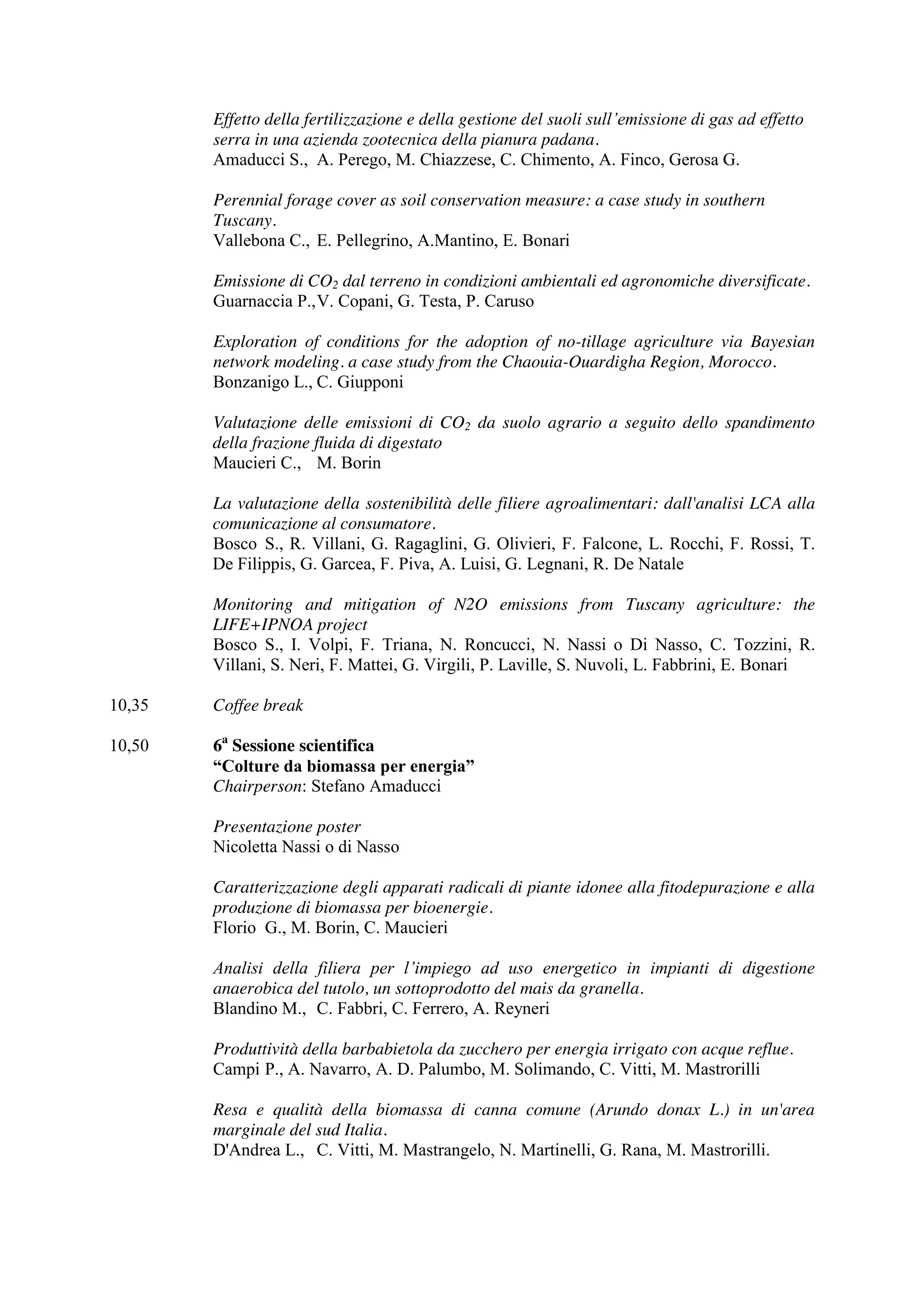 Effetto della fertilizzazione e della gestione del suoli sull’emissione di gas ad effetto 
serra in una azienda zootecnica della pianura padana. 
Amaducci S., A. Perego, M. Chiazzese, C. Chimento, A. Finco, Gerosa G. 
Perennial forage cover as soil conservation measure: a case study in southern 
Tuscany. 
Vallebona C., E. Pellegrino, A.Mantino, E. Bonari 
Emissione di CO2 dal terreno in condizioni ambientali ed agronomiche diversificate. 
Guarnaccia P., V. Copani, G. Testa, P. Caruso 
Exploration of conditions for the adoption of no-tillage agriculture via Bayesian 
network modeling. a case study from the Chaouia-Ouardigha Region, Morocco. 
Bonzanigo L., C. Giupponi 
Valutazione delle emissioni di CO2 da suolo agrario a seguito dello spandimento 
della frazione fluida di digestato 
Maucieri C., M. Borin 
La valutazione della sostenibilità delle filiere agroalimentari: dall'analisi LCA alla 
comunicazione al consumatore. 
Bosco S., R. Villani, G. Ragaglini, G. Olivieri, F. Falcone, L. Rocchi, F. Rossi, T. 
De Filippis, G. Garcea, F. Piva, A. Luisi, G. Legnani, R. De Natale 
Monitoring and mitigation of N2O emissions from Tuscany agriculture: the 
LIFE+IPNOA project 
Bosco S., I. Volpi, F. Triana, N. Roncucci, N. Nassi o Di Nasso, C. Tozzini, R. 
Villani, S. Neri, F. Mattei, G. Virgili, P. Laville, S. Nuvoli, L. Fabbrini, E. Bonari 
10,35 Coffee break 
10,50 6a Sessione scientifica 
“Colture da biomassa per energia” 
Chairperson: Stefano Amaducci 
Presentazione poster 
Nicoletta Nassi o di Nasso 
Caratterizzazione degli apparati radicali di piante idonee alla fitodepurazione e alla 
produzione di biomassa per bioenergie. 
Florio G., M. Borin, C. Maucieri 
Analisi della filiera per l’impiego ad uso energetico in impianti di digestione 
anaerobica del tutolo, un sottoprodotto del mais da granella. 
Blandino M., C. Fabbri, C. Ferrero, A. Reyneri 
Produttività della barbabietola da zucchero per energia irrigato con acque reflue. 
Campi P., A. Navarro, A. D. Palumbo, M. Solimando, C. Vitti, M. Mastrorilli 
Resa e qualità della biomassa di canna comune (Arundo donax L.) in un'area 
marginale del sud Italia. 
D'Andrea L., C. Vitti, M. Mastrangelo, N. Martinelli, G. Rana, M. Mastrorilli. 
 