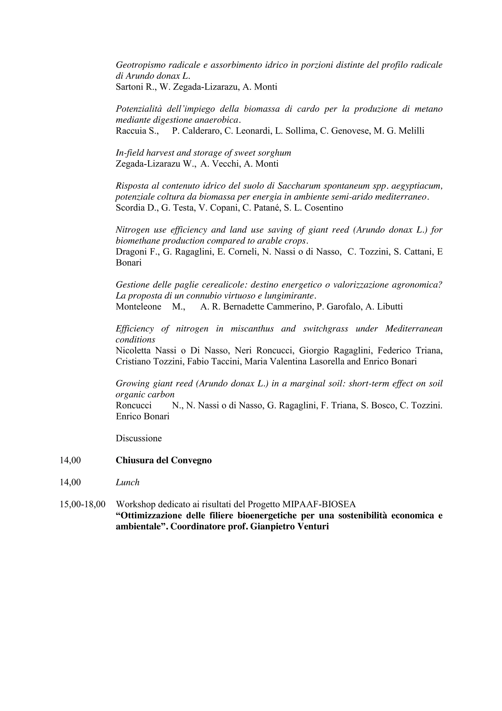 Geotropismo radicale e assorbimento idrico in porzioni distinte del profilo radicale 
di Arundo donax L. 
Sartoni R., W. Zegada-Lizarazu, A. Monti 
Potenzialità dell’impiego della biomassa di cardo per la produzione di metano 
mediante digestione anaerobica. 
Raccuia S., P. Calderaro, C. Leonardi, L. Sollima, C. Genovese, M. G. Melilli 
In-field harvest and storage of sweet sorghum 
Zegada-Lizarazu W., A. Vecchi, A. Monti 
Risposta al contenuto idrico del suolo di Saccharum spontaneum spp. aegyptiacum, 
potenziale coltura da biomassa per energia in ambiente semi-arido mediterraneo. 
Scordia D., G. Testa, V. Copani, C. Patané, S. L. Cosentino 
Nitrogen use efficiency and land use saving of giant reed (Arundo donax L.) for 
biomethane production compared to arable crops. 
Dragoni F., G. Ragaglini, E. Corneli, N. Nassi o di Nasso, C. Tozzini, S. Cattani, E 
Bonari 
Gestione delle paglie cerealicole: destino energetico o valorizzazione agronomica? 
La proposta di un connubio virtuoso e lungimirante. 
Monteleone M., A. R. Bernadette Cammerino, P. Garofalo, A. Libutti 
Efficiency of nitrogen in miscanthus and switchgrass under Mediterranean 
conditions 
Nicoletta Nassi o Di Nasso, Neri Roncucci, Giorgio Ragaglini, Federico Triana, 
Cristiano Tozzini, Fabio Taccini, Maria Valentina Lasorella and Enrico Bonari 
Growing giant reed (Arundo donax L.) in a marginal soil: short-term effect on soil 
organic carbon 
Roncucci N., N. Nassi o di Nasso, G. Ragaglini, F. Triana, S. Bosco, C. Tozzini. 
Enrico Bonari 
Discussione 
14,00 Chiusura del Convegno 
14,00 Lunch 
15,00-18,00 Workshop dedicato ai risultati del Progetto MIPAAF-BIOSEA 
“Ottimizzazione delle filiere bioenergetiche per una sostenibilità economica e 
ambientale”. Coordinatore prof. Gianpietro Venturi 
 