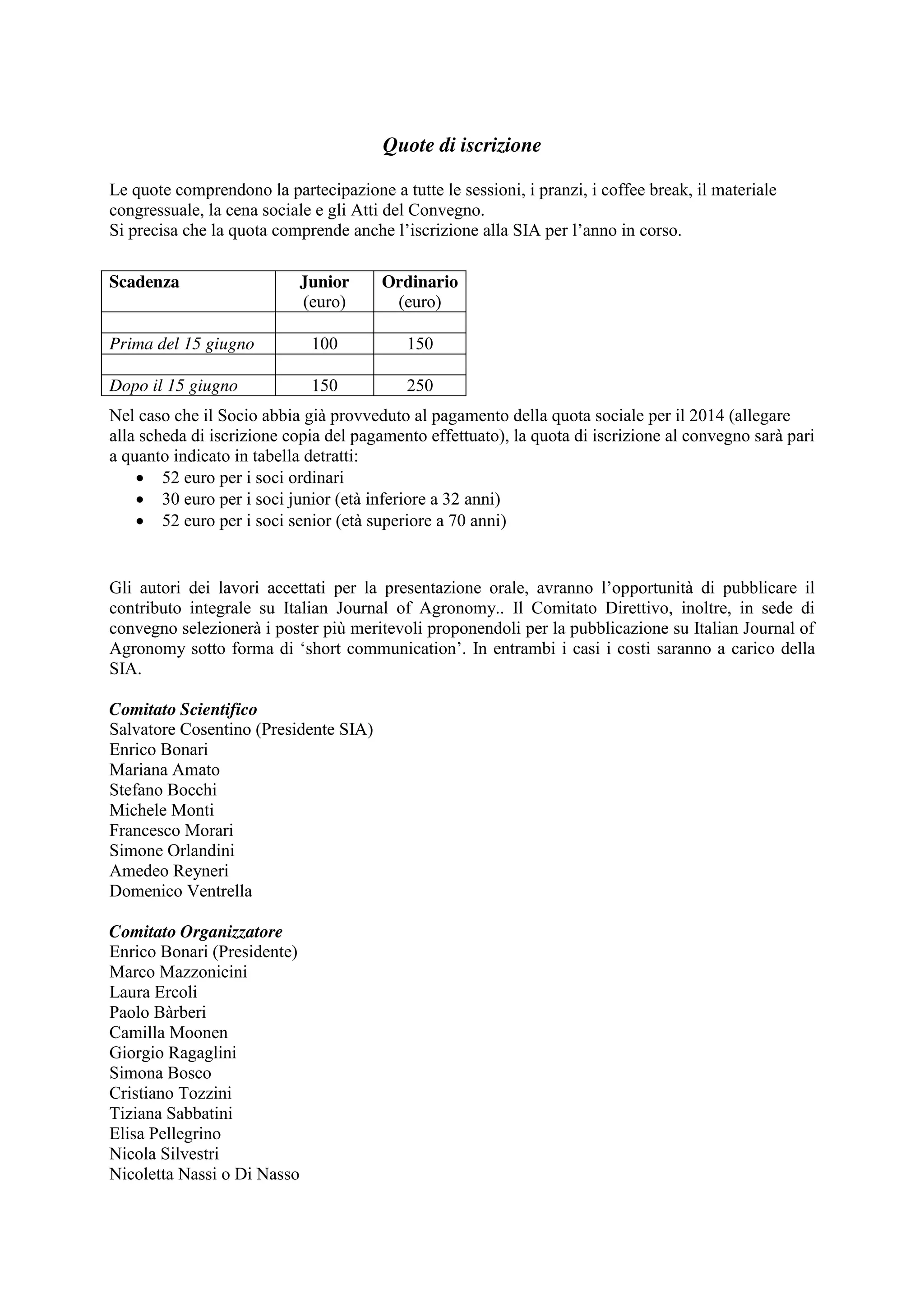 Quote di iscrizione 
Le quote comprendono la partecipazione a tutte le sessioni, i pranzi, i coffee break, il materiale 
congressuale, la cena sociale e gli Atti del Convegno. 
Si precisa che la quota comprende anche l’iscrizione alla SIA per l’anno in corso. 
Scadenza Junior 
Nel caso che il Socio abbia già provveduto al pagamento della quota sociale per il 2014 (allegare 
alla scheda di iscrizione copia del pagamento effettuato), la quota di iscrizione al convegno sarà pari 
a quanto indicato in tabella detratti: 
x 52 euro per i soci ordinari 
x 30 euro per i soci junior (età inferiore a 32 anni) 
x 52 euro per i soci senior (età superiore a 70 anni) 
Gli autori dei lavori accettati per la presentazione orale, avranno l’opportunità di pubblicare il 
contributo integrale su Italian Journal of Agronomy.. Il Comitato Direttivo, inoltre, in sede di 
convegno selezionerà i poster più meritevoli proponendoli per la pubblicazione su Italian Journal of 
Agronomy sotto forma di ‘short communication’. In entrambi i casi i costi saranno a carico della 
SIA. 
Comitato Scientifico 
Salvatore Cosentino (Presidente SIA) 
Enrico Bonari 
Mariana Amato 
Stefano Bocchi 
Michele Monti 
Francesco Morari 
Simone Orlandini 
Amedeo Reyneri 
Domenico Ventrella 
Comitato Organizzatore 
Enrico Bonari (Presidente) 
Marco Mazzonicini 
Laura Ercoli 
Paolo Bàrberi 
Camilla Moonen 
Giorgio Ragaglini 
Simona Bosco 
Cristiano Tozzini 
Tiziana Sabbatini 
Elisa Pellegrino 
Nicola Silvestri 
Nicoletta Nassi o Di Nasso 
(euro) 
Ordinario 
(euro) 
Prima del 15 giugno 100 150 
Dopo il 15 giugno 150 250 
 