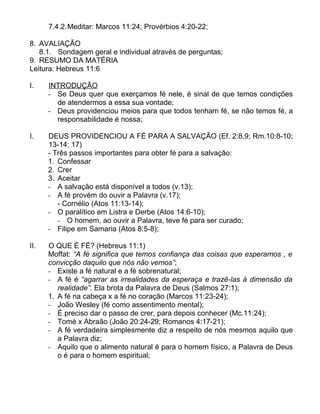 7.4.2.Meditar: Marcos 11:24; Provérbios 4:20-22;
8. AVALIAÇÃO
8.1. Sondagem geral e individual através de perguntas;
9. RESUMO DA MATÉRIA
Leitura: Hebreus 11:6
I. INTRODUÇÃO
- Se Deus quer que exerçamos fé nele, é sinal de que temos condições
de atendermos a essa sua vontade;
- Deus providenciou meios para que todos tenham fé, se não temos fé, a
responsabilidade é nossa;
I. DEUS PROVIDENCIOU A FÉ PARA A SALVAÇÃO (Ef. 2:8,9; Rm.10:8-10;
13-14; 17)
- Três passos importantes para obter fé para a salvação:
1. Confessar
2. Crer
3. Aceitar
- A salvação está disponível a todos (v.13);
- A fé provém do ouvir a Palavra (v.17);
- Cornélio (Atos 11:13-14);
- O paralítico em Listra e Derbe (Atos 14:6-10);
- O homem, ao ouvir a Palavra, teve fé para ser curado;
- Filipe em Samaria (Atos 8:5-8);
II. O QUE É FÉ? (Hebreus 11:1)
Moffat: “A fé significa que temos confiança das coisas que esperamos , e
convicção daquilo que nós não vemos”;
- Existe a fé natural e a fé sobrenatural;
- A fé é “agarrar as irrealidades da esperaça e trazê-las à dimensão da
realidade”. Ela brota da Palavra de Deus (Salmos 27:1);
1. A fé na cabeça x a fé no coração (Marcos 11:23-24);
- João Wesley (fé como assentimento mental);
- É preciso dar o passo de crer, para depois conhecer (Mc.11:24);
- Tomé x Abraão (João 20:24-29; Romanos 4:17-21);
- A fé verdadeira simplesmente diz a respeito de nós mesmos aquilo que
a Palavra diz;
- Aquilo que o alimento natural é para o homem físico, a Palavra de Deus
o é para o homem espiritual;
 