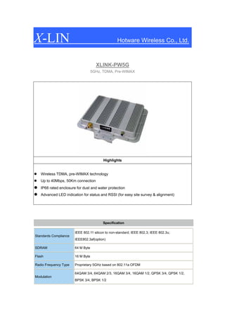 X-LIN                                             Hotware Wireless Co., Ltd.



                                     XLINK-PW5G
                                   5GHz, TDMA, Pre-WIMAX




                                         Highlights


   Wireless TDMA, pre-WIMAX technology
   Up to 40Mbps, 50Km connection
   IP68 rated enclosure for dust and water protection
   Advanced LED indication for status and RSSI (for easy site survey & alignment)




                                         Specification

                       IEEE 802.11 silicon to non-standard; IEEE 802.3; IEEE 802.3u;
Standards Compliance
                       IEEE802.3af(option)

SDRAM                  64 M Byte

Flash                  16 M Byte

Radio Frequency Type   Proprietary 5GHz based on 802.11a OFDM

                       64QAM 3/4, 64QAM 2/3, 16QAM 3/4, 16QAM 1/2, QPSK 3/4, QPSK 1/2,
Modulation
                       BPSK 3/4, BPSK 1/2
 