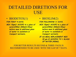 DETAILED DIRETIONS FOR USE BIODETOX(1) FOR FIRST 4 DAYS. MIX 15gm(1 SCOOP) to a glass of water(250ml-300ml)1/2hour before meal & additional glass of water to assimilate & transport nutrients. BIOXLIM(2) FOR FOLLOWING 11 DAYS. MIX 15gm(1 SCOOP) to a glass of water(250ml-300ml)1/2hour before meal & additional glass of water to assimilate & transport nutrients. IF AS MEAL REPLACEMENT MIX 30 gm (2 SCOOPS) TO 1 GLASS OF WATER (400ml). FOR BETTER RESULTS SECOND & THIRD  PACK IS RECOMMENDED TO BE USED  WITH THE GAP OF 7 DAYS. 