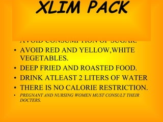 AVOID CONSUMPTION OF SUGAR. AVOID RED AND YELLOW,WHITE VEGETABLES. DEEP FRIED AND ROASTED FOOD. DRINK ATLEAST 2 LITERS OF WATER THERE IS NO CALORIE RESTRICTION. PREGNANT AND NURSING WOMEN MUST CONSULT THEIR DOCTERS . XLIM PACK 