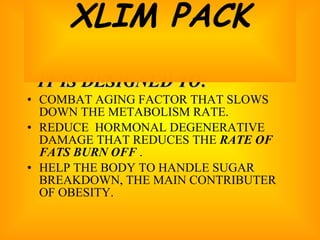 IT IS DESIGNED TO: COMBAT AGING FACTOR THAT SLOWS DOWN THE METABOLISM RATE. REDUCE  HORMONAL DEGENERATIVE DAMAGE THAT REDUCES THE  RATE OF FATS BURN OFF  .  HELP THE BODY TO HANDLE SUGAR BREAKDOWN, THE MAIN CONTRIBUTER OF OBESITY. XLIM PACK 