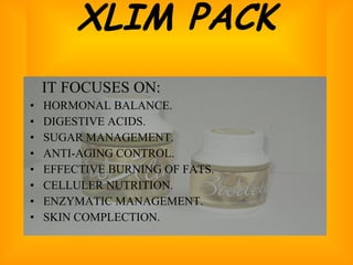 XLIM PACK IT FOCUSES ON: HORMONAL BALANCE. DIGESTIVE ACIDS. SUGAR MANAGEMENT. ANTI-AGING CONTROL. EFFECTIVE BURNING OF FATS. CELLULER NUTRITION. ENZYMATIC MANAGEMENT. SKIN COMPLECTION. 