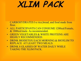 PARTICIPANT MUST AVOID SIMPLE CARBOHYDRATES I-e rice,bread, and food made from flour. ALL PARTICIPANTS CAN CONSUME 1200cal/Female, & 1800cal/male. As recommended. GREEN VEGETABLES & WHITE PROTEINS ARE HIGHLY RECOMMENDED. DRINK BIODETOX EACH MORNING.& BIOXLIM TO REPLACE  AT LEAST TWO MEALS. DRINK 8 GLASSES OF WATER DAILY WHILE TAKING THE XLIM PACK. XLIM PACK 