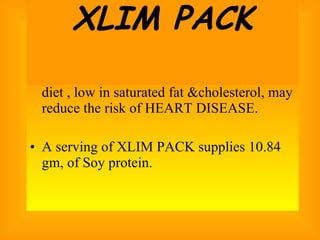 25 gm OF SOY PROTEIN a day as part of diet , low in saturated fat &cholesterol, may reduce the risk of HEART DISEASE. A serving of XLIM PACK supplies 10.84 gm, of Soy protein.  XLIM PACK 