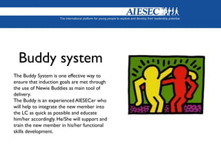 Buddy system
The Buddy System is one effective way to
ensure that induction goals are met through
the use of Newie Buddies as main tool of
delivery.
The Buddy is an experienced AIESECer who
will help to integrate the new member into
the LC as quick as possible and educate
him/her accordingly. He/She will support and
train the new member in his/her functional
skills development.
 