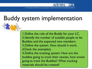 1.Define the role of the Buddy for your LC.
2.Identify the number of suitable people to be
Buddies and the expected new members.
3.Define the system. How should it work.
(Check the examples)
4.Define the tracking system: How are the
buddies going to track their newies, how arewe
going to track the Buddies? What tracking
materials should be created?
Buddy system implementation
 