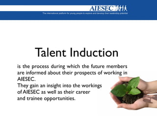 Talent Induction
is the process during which the future members
are informed about their prospects of working in
AIESEC.
They gain an insight into the workings
of AIESEC as well as their career
and trainee opportunities.
 