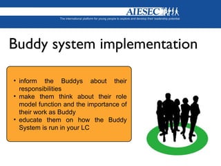 • inform the Buddys about their
responsibilities
• make them think about their role
model function and the importance of
their work as Buddy
• educate them on how the Buddy
System is run in your LC
Buddy system implementation
 