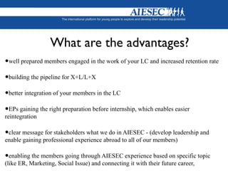 What are the advantages?
•well prepared members engaged in the work of your LC and increased retention rate
•building the pipeline for X+L/L+X
•better integration of your members in the LC
•EPs gaining the right preparation before internship, which enables easier
reintegration
•clear message for stakeholders what we do in AIESEC - (develop leadership and
enable gaining professional experience abroad to all of our members)
•enabling the members going through AIESEC experience based on specific topic
(like ER, Marketing, Social Issue) and connecting it with their future career,
 