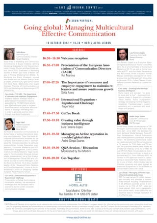 16.30–16.50 Welcome reception
16.50–17.00 Presentation of the European Asso-
ciation of Communication Directors
(EACD)
Rui Martins
17.00–17.20 The Importance of consumer and
employee engagement to maintain re-
levance and assure continuous growth
Soﬁa Aires
17.20–17.40 International Expansion =
Reputational Challenge
Tiago Vidal
17.40–17.50 Coffee Break
17.50–18.10 Creating value through
business intelligence
Luís Ferreira Lopes
18.10–18.30 Managing an Airline reputation in
troubled global skies
André Serpa Soares
18.30–19.00 Q&A Session / Discussion
Moderated by Rui Martins
19.00–20.00 Get-Together
T H E E A C D R E G I O N A L D E B A T E S 2 0 1 2
AUSTRIA I BELGIUM I BULGARIA I CROATIA I CYPRUS I CZECH REPUBLIC I DENMARK I ESTONIA I FINLAND I FRANCE I GERMANY I GREECE I HUNGARY I ICELAND I IRELAND I ITALY I LITHUANIA I LUXEMBOURG I MALTA
I MONTENEGRO I NETHERLANDS I NORWAY I POLAND I PORTUGAL I ROMANIA I RUSSIA I SERBIA I SLOVAK REPUBLIC I SLOVENIA I SPAIN I SWEDEN I SWITZERLAND I TURKEY I UNITED KINGDOM
L I S B O N / P O R T U G A L
S C H E D U L E
1 6 O C T O B E R 2 0 1 2 • 1 6 . 3 0 • H O T E L A L T I S L I S B O N
H O S T / V E N U E
A B O U T T H E R E G I O N A L D E B A T E S
EACD Regional Debates bring together public relations and communications professionals from different European regions for informative discussions and great networking opportuni-
ties. By organising debates and presentations on contemporary communications issues to members across Europe, the EACD shares the accumulated knowledge of its members
across the continent, strengthening its network in the process. Hosted by EACD members, these events take a variety of forms and normally feature best case presentations, work-
shops, panel and round table discussions. At the end of each event there is always time set aside for attendees to relax wih refreshments and network with peers.
www.eacd-online.eu
Sala Madrid, 12th ﬂoor
Rua Castilho 11 • 1269-072 Lisbon
Going global: Managing Multicultural
Effective Communication
Soﬁa Aires
Marketing and
Communications Director
Grupo Visabeira
Soﬁa Aires is Marketing and Communica-
tions Director at Grupo Visabeira, deﬁning
Marketing Strategies for the Telecommuni-
cation, Energy, Tourism and Real Estate sec-
tors, since 2010. Graduated in Marketing
Studies at IPAM, also holds a Master De-
gree in Political Marketing from ESCSL. As
Marketing and Brand Strategist, worked
with Brands such as: Absolut Vodka; Cerve-
ja Sagres; Unilever (Olá, Iglo) Sumol, Mattel
and Nova Rede. Additionally also taught
Strategic Planning of Communications at
ESCL and Marketing and Advertising at IETC
(2009/2010).
Luís Ferreira Lopes
Executive Editor and
General Director
Rumo
Luís Ferreira Lopes is an Executive Editor
(and general director) at “Rumo” since May
2011. He is a former Editor of Economy &
Markets at SIC TV, as well as former jour-
nalist at RTP and also Radio Renascença
and África Hoje; writer (4 books); former
Master coordinator and teacher of Entre-
preneurship and Management Innovation
at Laureate / ISLA – Lisbon; Master in Inter-
national Economic Relations at Lusíada Uni-
versity.
Tiago Vidal
Head of Corporate
Communication
Sonae Sierra
As Head of Corporate Communications at
Sonae Sierra, a leading international shop-
ping centre specialist, Tiago Vidal leads all
corporate communication activities for the
Company Stakeholders in the 11 countries
were the Company operates. Is particular
responsibilities include Reputation man-
agement, Corporate Marketing and PR,
Stakeholders engagement, Crisis Commu-
nication and Media Relations. Tiago is grad-
uated in Communication Sciences (Univer-
sidade Independente), has a Post-Gradua-
tion in Management (Nova SBE) and a Fi-
nancial Course for Senior Managers (Lon-
don Business School). He is also a resident
teacher of the “Advanced Public Relations
and Crisis Management” course at the In-
ternational Council of Shopping Centres
European Retail Property School.
André Serpa Soares
Corporate Communica-
tions & PR Manager
TAP Portugal
André Serpa Soares is a practitioner at TAP
Portugal’s Communications & Public Rela-
tions Dpt. since 2007. He develops his
work as Social Media Manager, Press Of-
ﬁcer, Spokesperson, Internal Publications
and intranet platforms coordinator, amongst
others. He started his professional career
as a radio journalist and DJ and working as
a TV reporter for TDM Radio and TV Ma-
cao. He published several press articles as
a freelance in Macao, China. As of 1991, he
was CFO of /Rádio Universidade de Coim-
bra/, where he also continued to work as a
journalist and DJ. From 1999 until 2007, he
worked in PR agencies based in Lisbon,
acting as Corporate Public Relations Direc-
tor in one of them. André studied Law at
Coimbra University and went through an
Advanced Programme in Social Media at
Universidade Católica de Lisboa.
Case study – TVCABO - The Importance
of consumer and employee Engagement
Visabeira Global’s Strategic Vision in
global telecommunications industry
applied to the TVCABO Brand activity
plan. Methodologies used to increase
Brand Reputation and achieve effective
results in Strategic Marketing Plan,
in order to generate positive return
through local brand customers.
Case study – Creating value through
business intelligence
Rumo brand and concept: “to grow,
to know and to live” – business intel-
ligence made in Angola in a crowded
media market. Rumo multiplatform
strategy: developing monthly magazine
newsletter / facebook page + custom
publishing unit + seminars and work-
shops unit (project).
Case study – Managing an Airline repu-
tation in troubled global skies
TAP Portugal carries 10 million passen-
gers annually and operates a system-
wide network including 77 destinations
in 35 different countries across 3 con-
tinents. Up to 73% of TAP sales are
made abroad. With such a geographic
and cultural reach, online platforms are
essential tools to manage reputation in
an effective way.
Case study – International Expansion =
Reputational Challenge
Presentation on Sonae Sierra interna-
tionalization strategy, the reputational
challenges that the company had to
overcome and its current corporate
communication strategy.
 