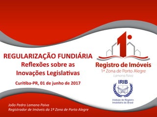 REGULARIZAÇÃO	FUNDIÁRIA	
Reﬂexões	sobre	as	
Inovações	Legisla@vas		
		
Curi@ba-PR,	01	de	junho	de	2017	
João	Pedro	Lamana	Paiva	
Registrador	de	Imóveis	da	1ª	Zona	de	Porto	Alegre	
 