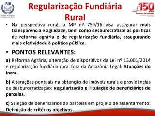 Regularização	Fundiária	
Rural	
•  Na	 perspec5va	 rural,	 a	 MP	 nº	 759/16	 visa	 assegurar	 mais	
transparência	e	agili...
