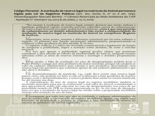 Código	Florestal	-	A	averbação	de	reserva	legal	na	matrícula	do	imóvel	permanece	
hígida	 pela	 Lei	 de	 Registros	 Públicos	 (art.	 167,	 inciso	 II,	 nº	 22	 e	 art.	 169).	
Desembargador	Marcelo	Berthe	-	1ª	Câmara	Reservada	ao	Meio	Ambiente	do	TJSP	
-	Apelação	nº	0000977-55.2013.8.26.0060,	j.	15.12.2016:	
	
“No tocante à averbação da reserva legal, cumpre destacar que muito embora a
legislação ambiental vigente contenha previsão específica acerca do cadastramento
da reserva legal florestal em órgão ambiental competente, certo é que esta previsão
de cadastramento no âmbito administrativo não exclui a obrigatoriedade da
averbação da reserva legal na matrícula do imóvel no competente Registro
de Imóveis.
(...)
Importante, neste ponto, assentar a diferença conceitual que há entre cadastro e
registro. O primeiro tem função meramente administrativa, proporcionando-se
conhecer a base geodésica da área afetada. É só isso.
O registro, todavia, é o único ato revestido constitucional e legalmente da função
de assegurar a publicidade, impor a restrição sobre domínio, de sorte a vincular
terceiros.
Por isso que apenas a publicidade registral produz efeitos que permitem
considerar a área afetada no cálculo da produtividade do imóvel, assegurar isenção
tributária sobre as áreas de reservas inscritas e restringir o domínio propriamente
dito.
(...)
Deste modo, a falta de averbação no caso de desapropriação poderia levar o
Poder Público a pagar por área produtiva de maior extensão, porque não poderia se
valer do cadastro administrativo para calcular a área produtiva, descontando uma
reserva legal não produtiva que constasse apenas de um cadastro administrativo que
não afeta o domínio.
(...)
Um desmembramento de matrícula, v.g., onde deva existir uma reserva legal,
parece certo, não poderia ser feito se não se conhecesse a base geodésica da reserva,
porque, com o desmembramento, a reserva poderia ficar numa ou noutra matrícula,
ou até mesmo nas duas.
A especialização da área de reserva legal no registro imobiliário também se
mostraria necessária para que se conhecesse o real valor do imóvel, considerando a
área aproveitável, sendo isso relevante no caso de desapropriação, nos casos de ser
pretendida isenção do ITR na forma preconizada na lei, ou em caso de alienação,
uma vez que a averbação da reserva legal faz incidir sobre a propriedade imobiliária
inscrita uma restrição ao uso do bem.
(...)
É exatamente por tudo isso que não se confunde o cadastro administrativo da
área de reserva com a sua inscrição no registro imobiliário, apenas este impõe uma
limitação na propriedade e permite se conheça a base imobiliária da reserva no
interior do perímetro do imóvel registrado.”
 